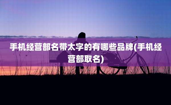 手机经营部名带太字的有哪些品牌(手机经营部取名)