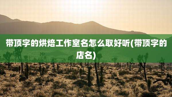 带顶字的烘焙工作室名怎么取好听(带顶字的店名)
