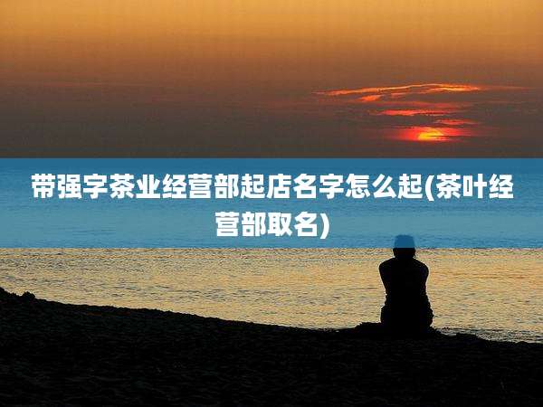 带强字茶业经营部起店名字怎么起(茶叶经营部取名)