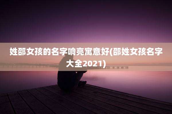 姓邵女孩的名字响亮寓意好(邵姓女孩名字大全2021)