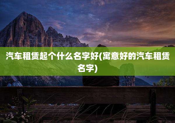汽车租赁起个什么名字好(寓意好的汽车租赁名字)