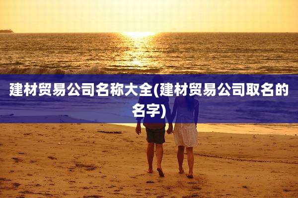 建材贸易公司名称大全(建材贸易公司取名的名字)