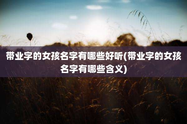 带业字的女孩名字有哪些好听(带业字的女孩名字有哪些含义)