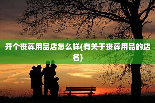 开个丧葬用品店怎么样(有关于丧葬用品的店名)