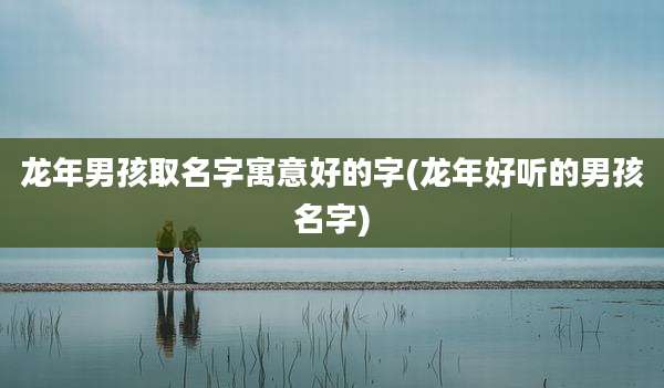 龙年男孩取名字寓意好的字(龙年好听的男孩名字)