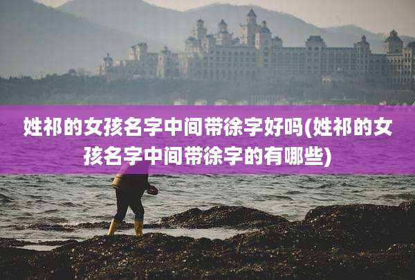 姓祁的女孩名字中间带徐字好吗(姓祁的女孩名字中间带徐字的有哪些)