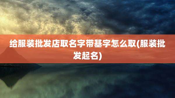给服装批发店取名字带基字怎么取(服装批发起名)
