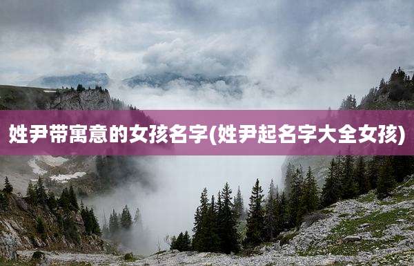 姓尹带寓意的女孩名字(姓尹起名字大全女孩)