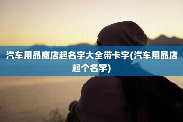 汽车用品商店起名字大全带卡字(汽车用品店起个名字)