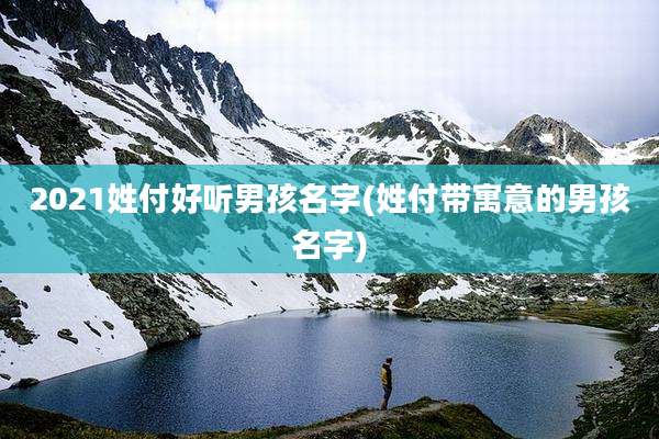 2021姓付好听男孩名字(姓付带寓意的男孩名字)