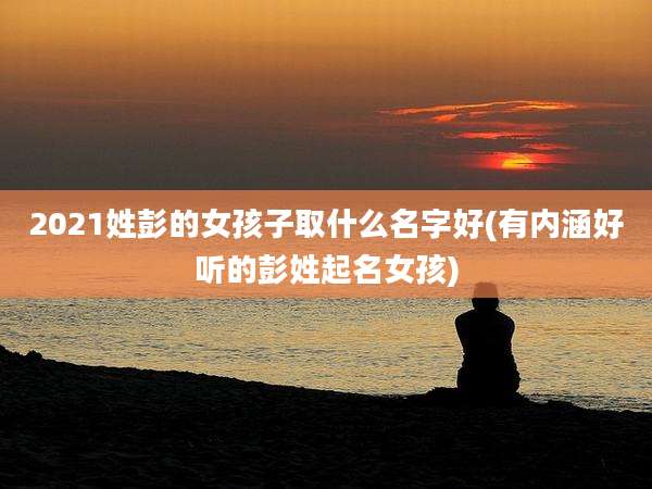 2021姓彭的女孩子取什么名字好(有内涵好听的彭姓起名女孩)