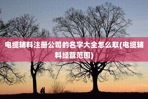 电缆辅料注册公司的名字大全怎么取(电缆辅料经营范围)