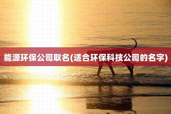 能源环保公司取名(适合环保科技公司的名字)