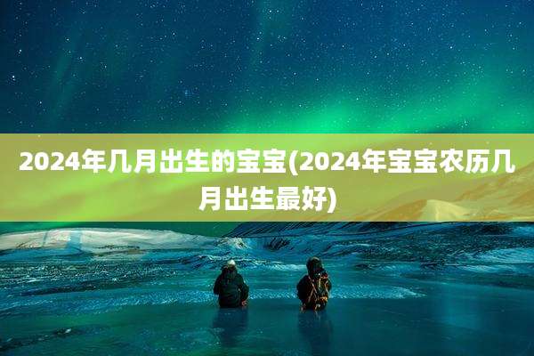 2024年几月出生的宝宝(2024年宝宝农历几月出生最好)
