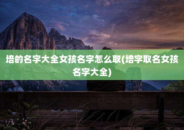 培的名字大全女孩名字怎么取(培字取名女孩名字大全)