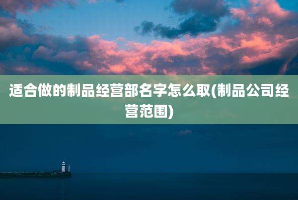 适合做的制品经营部名字怎么取(制品公司经营范围)