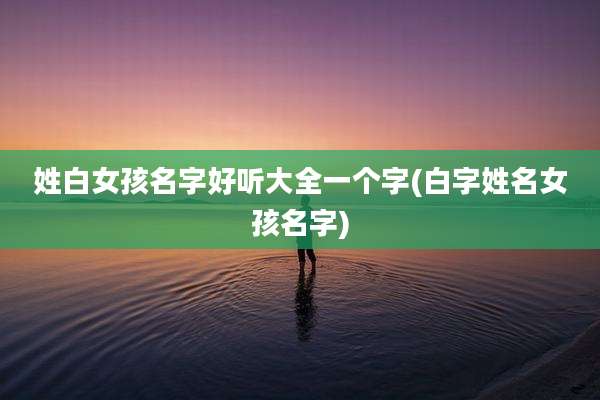 姓白女孩名字好听大全一个字(白字姓名女孩名字)
