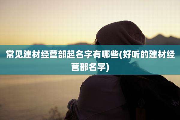 常见建材经营部起名字有哪些(好听的建材经营部名字)