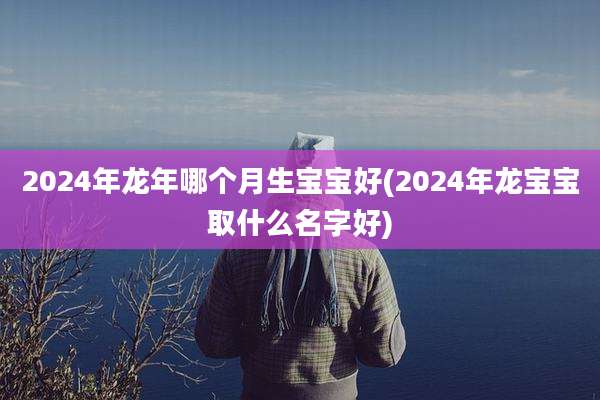 2024年龙年哪个月生宝宝好(2024年龙宝宝取什么名字好)