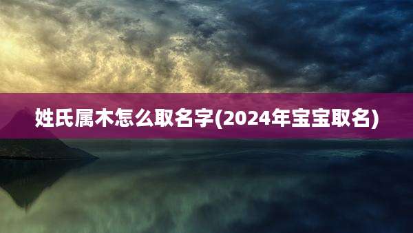 姓氏属木怎么取名字(2024年宝宝取名)