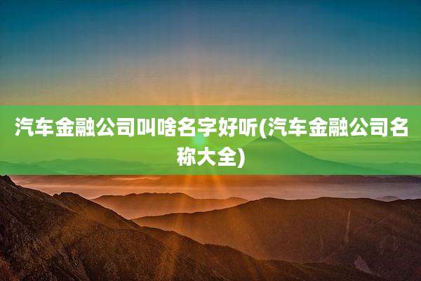 汽车金融公司叫啥名字好听(汽车金融公司名称大全)
