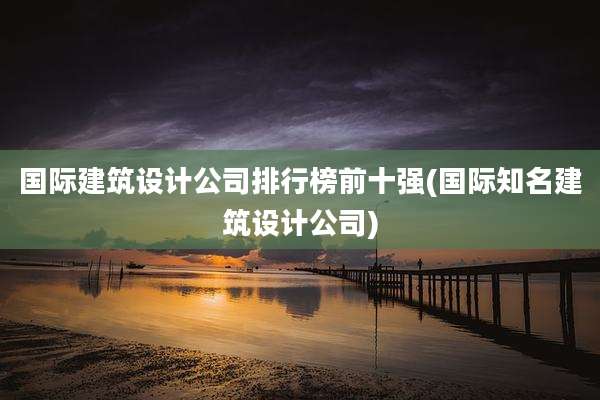 国际建筑设计公司排行榜前十强(国际知名建筑设计公司)