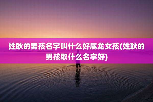 姓耿的男孩名字叫什么好属龙女孩(姓耿的男孩取什么名字好)
