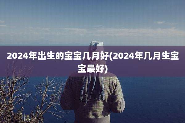 2024年出生的宝宝几月好(2024年几月生宝宝最好)