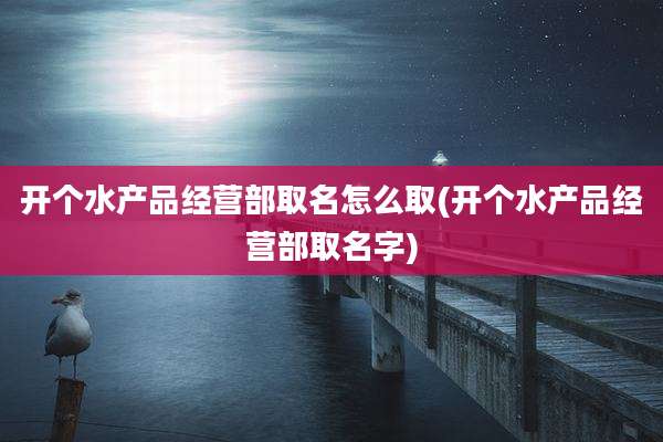 开个水产品经营部取名怎么取(开个水产品经营部取名字)