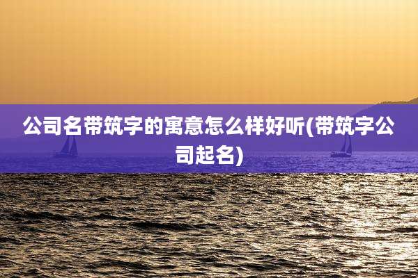 公司名带筑字的寓意怎么样好听(带筑字公司起名)
