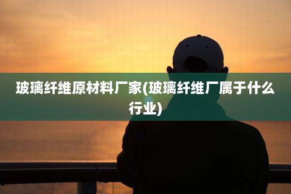 玻璃纤维原材料厂家(玻璃纤维厂属于什么行业)