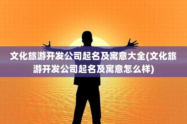文化旅游开发公司起名及寓意大全(文化旅游开发公司起名及寓意怎么样)