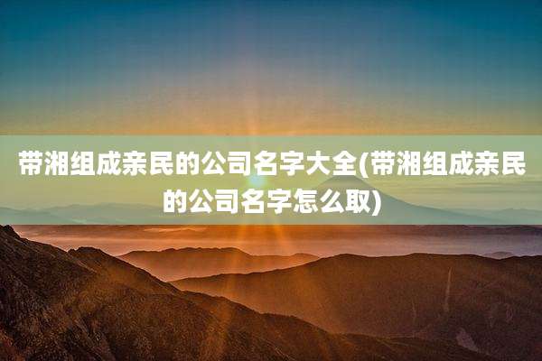 带湘组成亲民的公司名字大全(带湘组成亲民的公司名字怎么取)