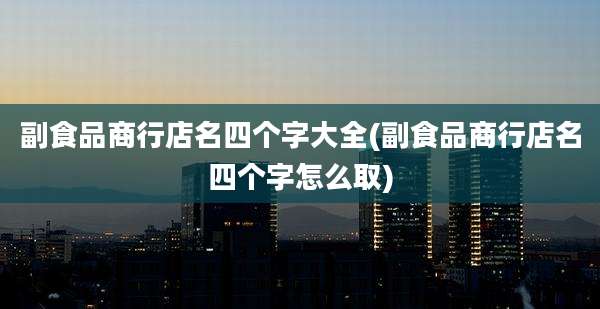 副食品商行店名四个字大全(副食品商行店名四个字怎么取)