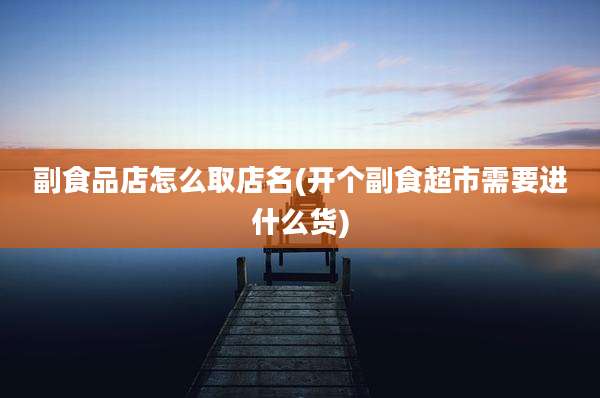 副食品店怎么取店名(开个副食超市需要进什么货)
