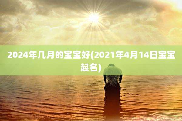 2024年几月的宝宝好(2021年4月14日宝宝起名)