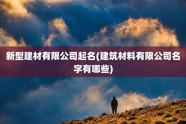 新型建材有限公司起名(建筑材料有限公司名字有哪些)