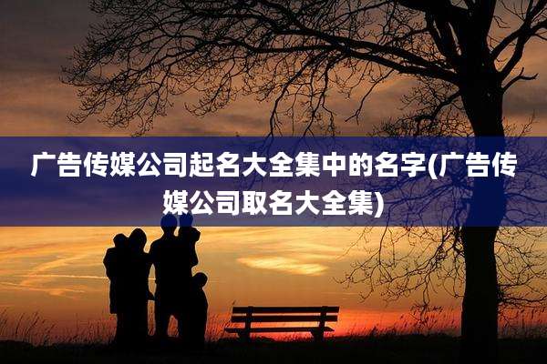 广告传媒公司起名大全集中的名字(广告传媒公司取名大全集)