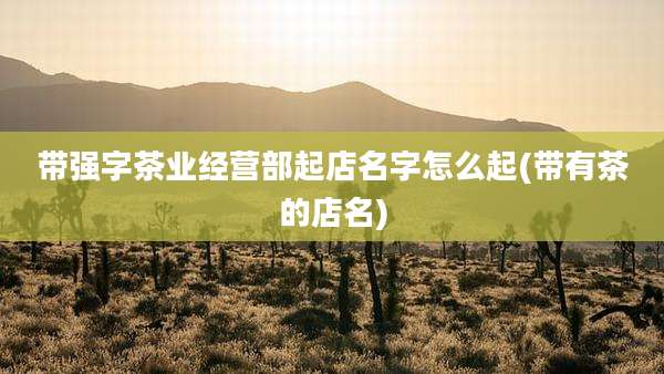 带强字茶业经营部起店名字怎么起(带有茶的店名)