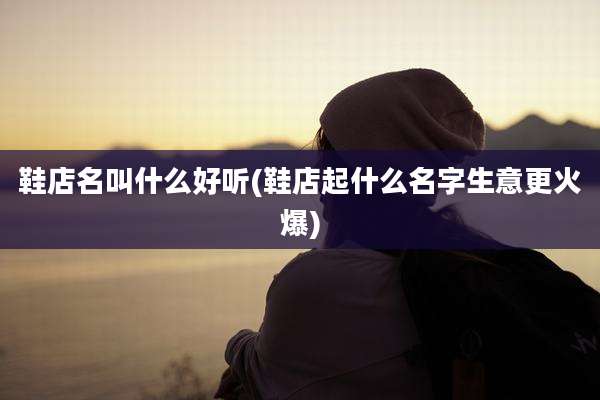 鞋店名叫什么好听(鞋店起什么名字生意更火爆)