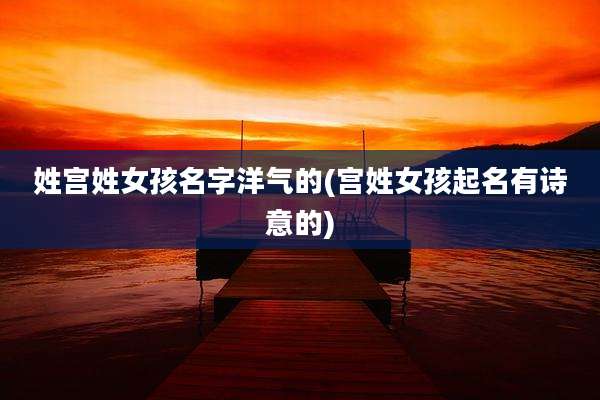 姓宫姓女孩名字洋气的(宫姓女孩起名有诗意的)