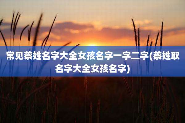 常见蔡姓名字大全女孩名字一字二字(蔡姓取名字大全女孩名字)