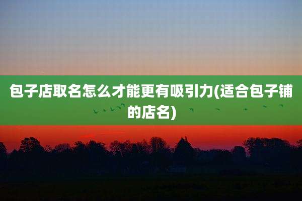 包子店取名怎么才能更有吸引力(适合包子铺的店名)
