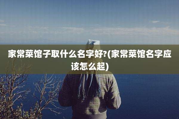家常菜馆子取什么名字好?(家常菜馆名字应该怎么起)