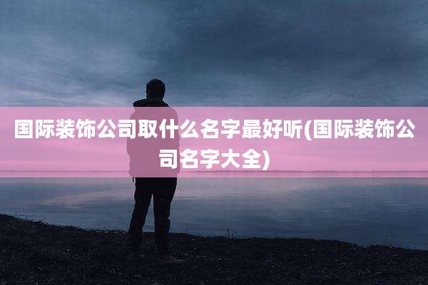国际装饰公司取什么名字最好听(国际装饰公司名字大全)