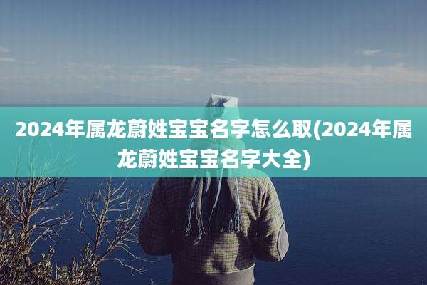 2024年属龙蔚姓宝宝名字怎么取(2024年属龙蔚姓宝宝名字大全)