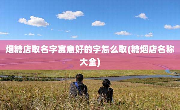 烟糖店取名字寓意好的字怎么取(糖烟店名称大全)