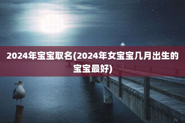 2024年宝宝取名(2024年女宝宝几月出生的宝宝最好)