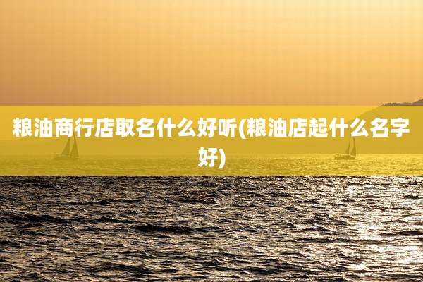 粮油商行店取名什么好听(粮油店起什么名字好)
