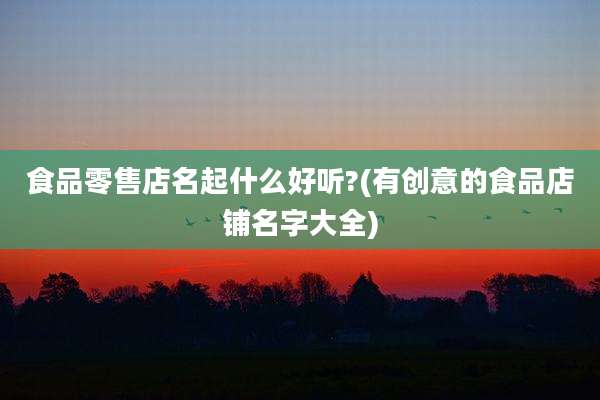 食品零售店名起什么好听?(有创意的食品店铺名字大全)